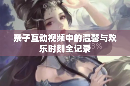 亲子互动视频中的温馨与欢乐时刻全记录