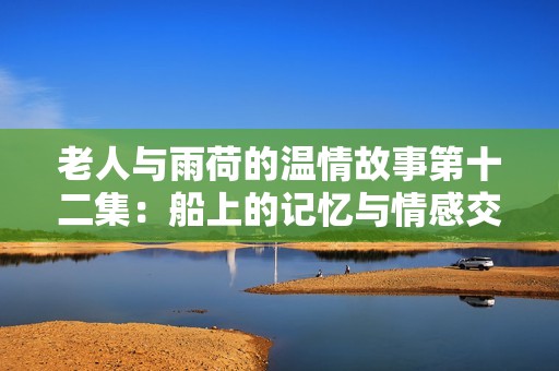 老人与雨荷的温情故事第十二集：船上的记忆与情感交织