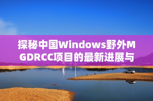 探秘中国Windows野外MGDRCC项目的最新进展与前景分析