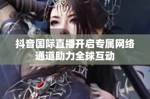 抖音国际直播开启专属网络通道助力全球互动