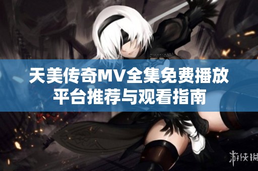 天美传奇MV全集免费播放平台推荐与观看指南