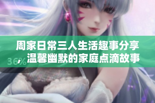 周家日常三人生活趣事分享，温馨幽默的家庭点滴故事