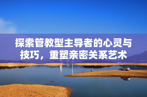 探索管教型主导者的心灵与技巧，重塑亲密关系艺术
