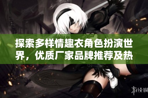 探索多样情趣衣角色扮演世界，优质厂家品牌推荐及热门图片分享实时更新