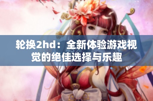 轮换2hd：全新体验游戏视觉的绝佳选择与乐趣