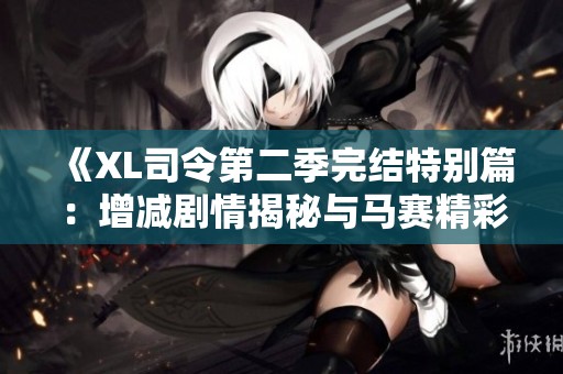 《XL司令第二季完结特别篇：增减剧情揭秘与马赛精彩回顾》