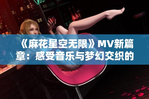 《麻花星空无限》MV新篇章：感受音乐与梦幻交织的迷人旅程