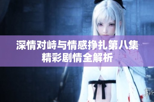 深情对峙与情感挣扎第八集精彩剧情全解析