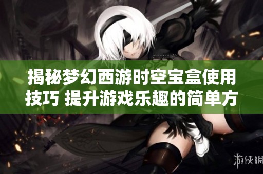 揭秘梦幻西游时空宝盒使用技巧 提升游戏乐趣的简单方法与建议