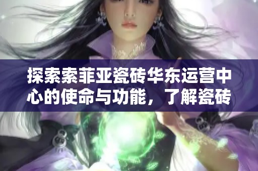 探索索菲亚瓷砖华东运营中心的使命与功能，了解瓷砖界的赵公子如何引领行业发展