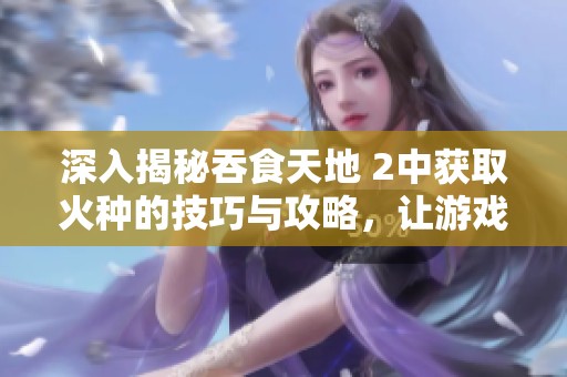深入揭秘吞食天地 2中获取火种的技巧与攻略，让游戏体验更上一层楼