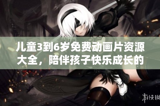 儿童3到6岁免费动画片资源大全，陪伴孩子快乐成长的好选择