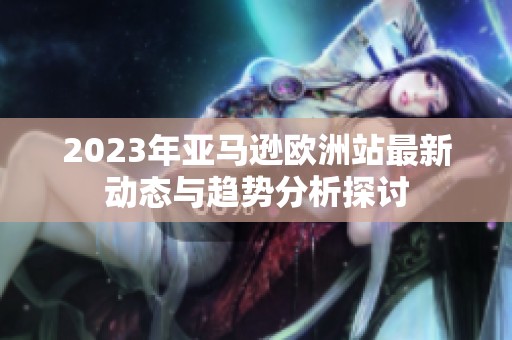 2023年亚马逊欧洲站最新动态与趋势分析探讨