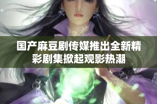 国产麻豆剧传媒推出全新精彩剧集掀起观影热潮