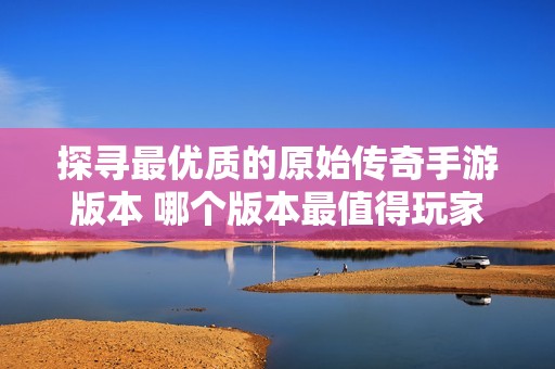 探寻最优质的原始传奇手游版本 哪个版本最值得玩家尝试与体验