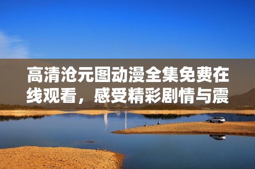 高清沧元图动漫全集免费在线观看，感受精彩剧情与震撼画面