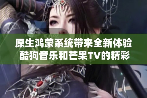 原生鸿蒙系统带来全新体验 酷狗音乐和芒果TV的精彩表现究竟有多令人期待