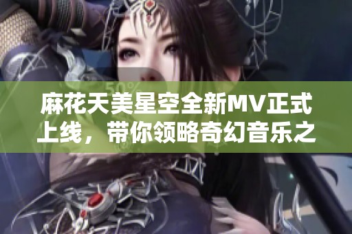 麻花天美星空全新MV正式上线，带你领略奇幻音乐之旅