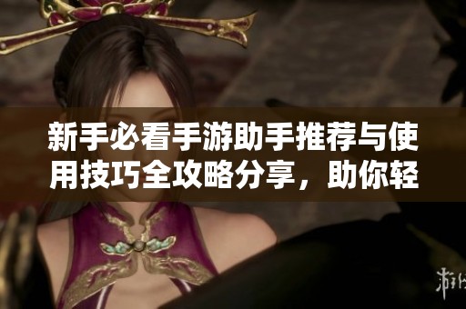 新手必看手游助手推荐与使用技巧全攻略分享，助你轻松上手游戏世界