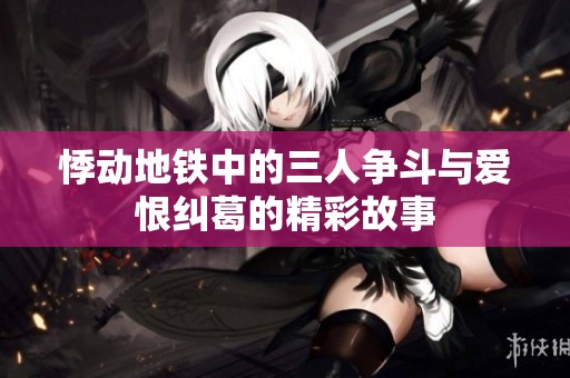 悸动地铁中的三人争斗与爱恨纠葛的精彩故事