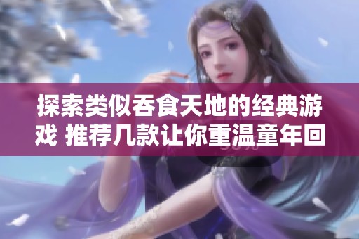 探索类似吞食天地的经典游戏 推荐几款让你重温童年回忆的热门选择
