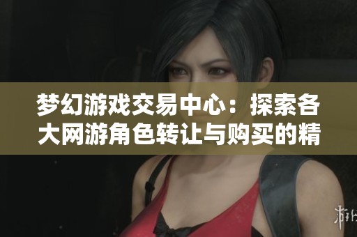梦幻游戏交易中心：探索各大网游角色转让与购买的精彩交流平台