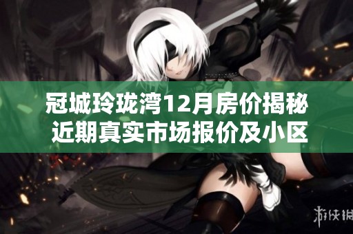 冠城玲珑湾12月房价揭秘 近期真实市场报价及小区周边环境分析