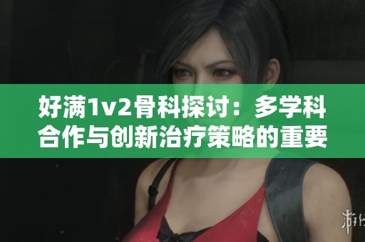 好满1v2骨科探讨：多学科合作与创新治疗策略的重要性