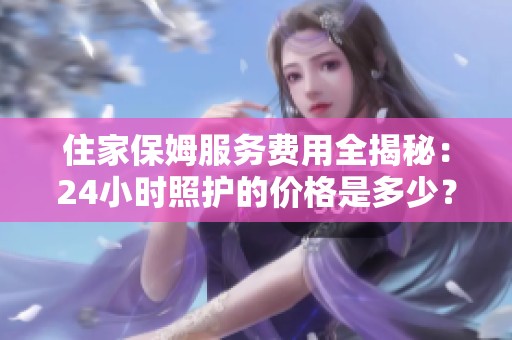 住家保姆服务费用全揭秘：24小时照护的价格是多少？