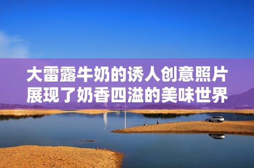 大雷露牛奶的诱人创意照片展现了奶香四溢的美味世界