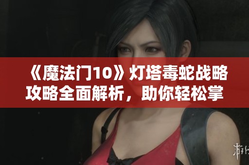 《魔法门10》灯塔毒蛇战略攻略全面解析，助你轻松掌握战斗技巧与传承秘诀