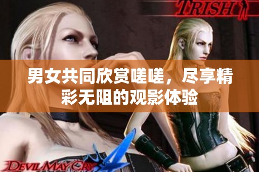 男女共同欣赏嗟嗟，尽享精彩无阻的观影体验