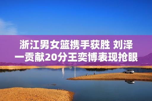 浙江男女篮携手获胜 刘泽一贡献20分王奕博表现抢眼 哈特首秀精彩纷呈