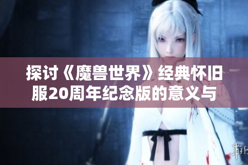 探讨《魔兽世界》经典怀旧服20周年纪念版的意义与影响，重温经典的魅力与玩家情怀