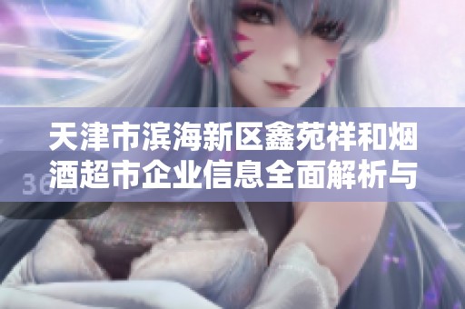 天津市滨海新区鑫苑祥和烟酒超市企业信息全面解析与背景介绍