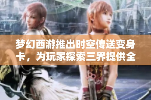 梦幻西游推出时空传送变身卡，为玩家探索三界提供全新便捷选择与乐趣体验
