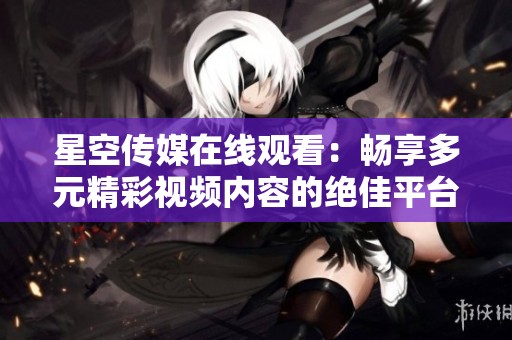 星空传媒在线观看：畅享多元精彩视频内容的绝佳平台