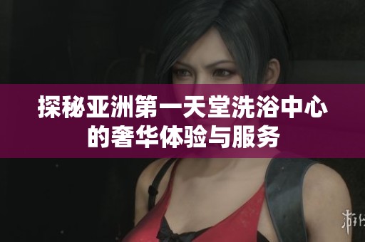 探秘亚洲第一天堂洗浴中心的奢华体验与服务