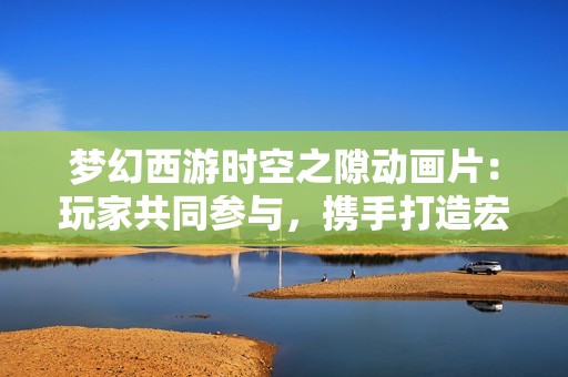 梦幻西游时空之隙动画片：玩家共同参与，携手打造宏伟奇幻世界的旅程