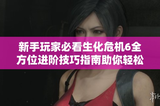 新手玩家必看生化危机6全方位进阶技巧指南助你轻松从入门走向精通