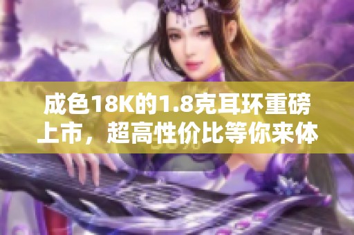 成色18K的1.8克耳环重磅上市，超高性价比等你来体验！