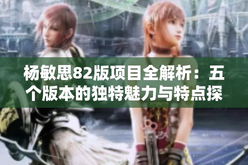 杨敏思82版项目全解析：五个版本的独特魅力与特点探讨
