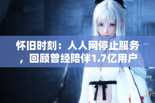 怀旧时刻：人人网停止服务，回顾曾经陪伴1.7亿用户的青春记忆与点滴瞬间
