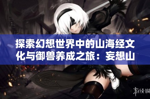 探索幻想世界中的山海经文化与御兽养成之旅：妄想山海的独特魅力与深度解析