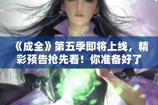 《成全》第五季即将上线，精彩预告抢先看！你准备好了吗？