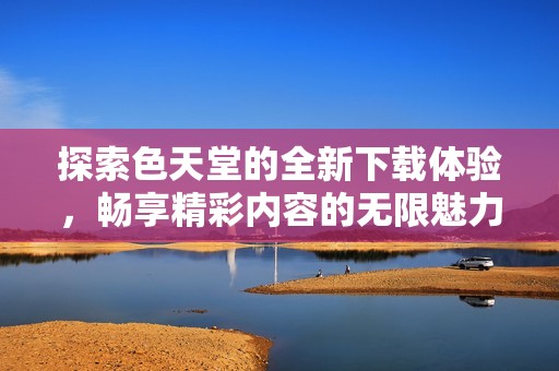 探索色天堂的全新下载体验，畅享精彩内容的无限魅力