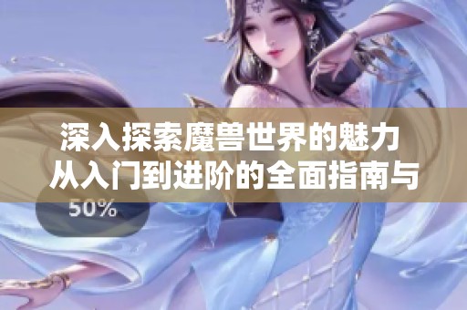 深入探索魔兽世界的魅力 从入门到进阶的全面指南与技巧分享
