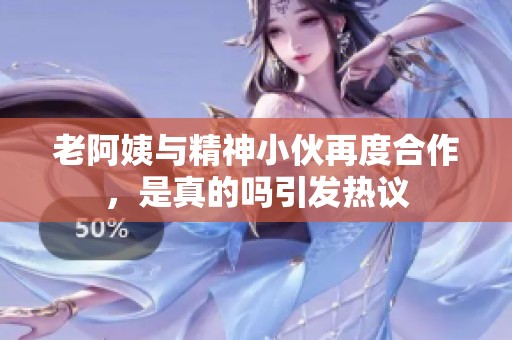 老阿姨与精神小伙再度合作，是真的吗引发热议