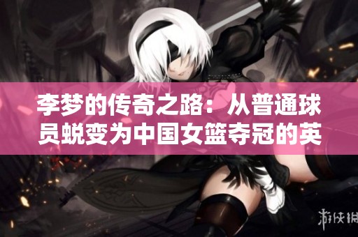 李梦的传奇之路：从普通球员蜕变为中国女篮夺冠的英雄与梦想追逐者