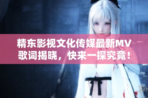 精东影视文化传媒最新MV歌词揭晓，快来一探究竟！